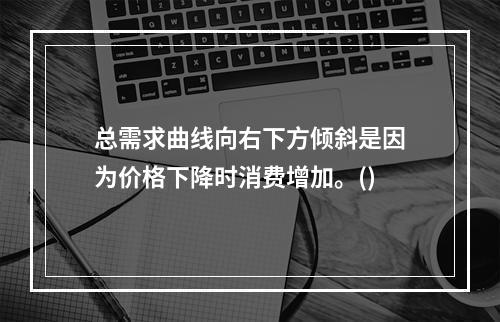 总需求曲线向右下方倾斜是因为价格下降时消费增加。()