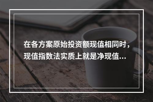 在各方案原始投资额现值相同时，现值指数法实质上就是净现值法。