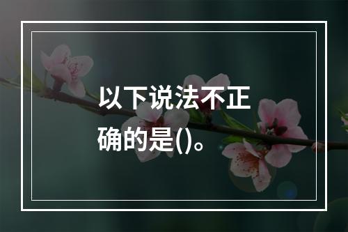 以下说法不正确的是()。