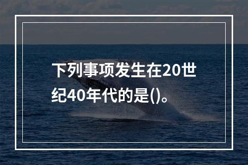 下列事项发生在20世纪40年代的是()。