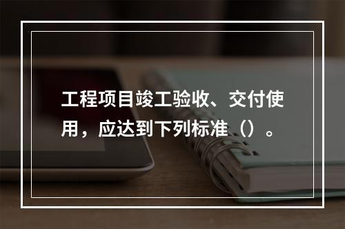 工程项目竣工验收、交付使用，应达到下列标准（）。