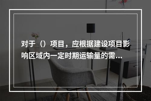 对于（）项目，应根据建设项目影响区域内一定时期运输量的需求预