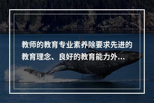 教师的教育专业素养除要求先进的教育理念、良好的教育能力外，还