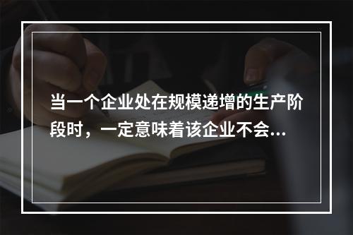 当一个企业处在规模递增的生产阶段时，一定意味着该企业不会出现