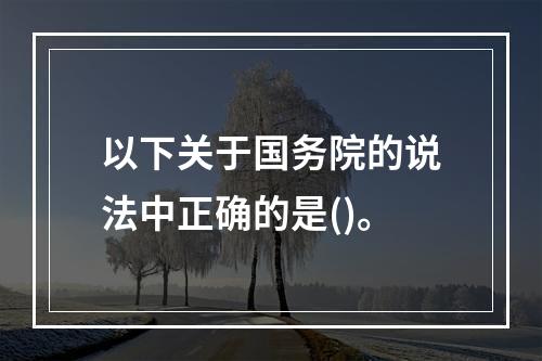 以下关于国务院的说法中正确的是()。