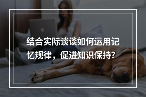 结合实际谈谈如何运用记忆规律，促进知识保持?