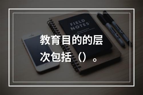 教育目的的层次包括（）。