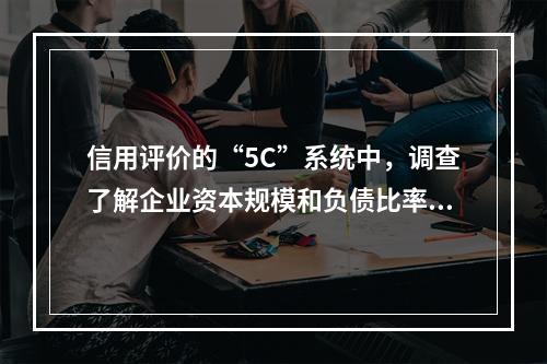 信用评价的“5C”系统中，调查了解企业资本规模和负债比率，反