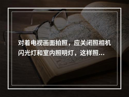 对着电视画面拍照，应关闭照相机闪光灯和室内照明灯，这样照出的