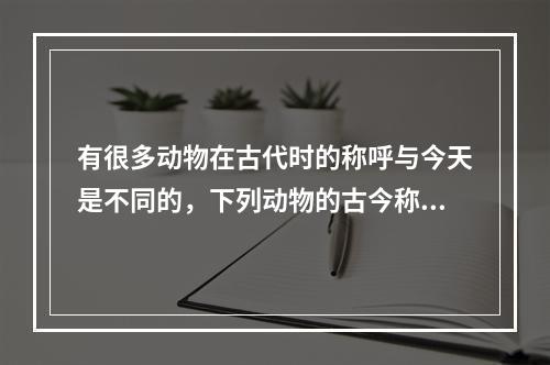 有很多动物在古代时的称呼与今天是不同的，下列动物的古今称呼对