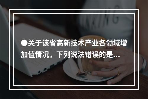 ●关于该省高新技术产业各领域增加值情况，下列说法错误的是：