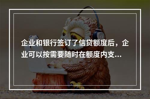 企业和银行签订了信贷额度后，企业可以按需要随时在额度内支用借