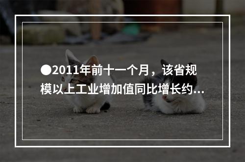 ●2011年前十一个月，该省规模以上工业增加值同比增长约为多