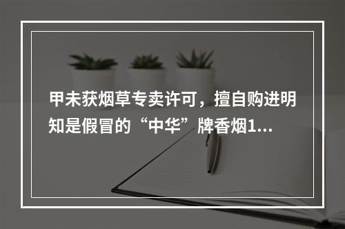 甲未获烟草专卖许可，擅自购进明知是假冒的“中华”牌香烟100