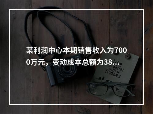 某利润中心本期销售收入为7000万元，变动成本总额为3800