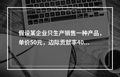 假设某企业只生产销售一种产品，单价50元，边际贡献率40%，