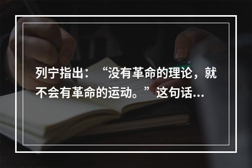 列宁指出：“没有革命的理论，就不会有革命的运动。”这句话的哲