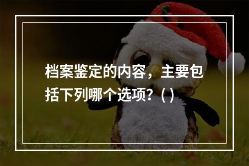 档案鉴定的内容，主要包括下列哪个选项？( )