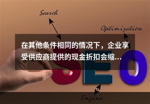 在其他条件相同的情况下，企业享受供应商提供的现金折扣会缩短现