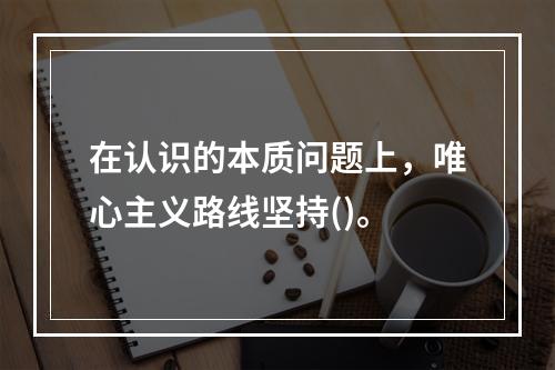 在认识的本质问题上，唯心主义路线坚持()。