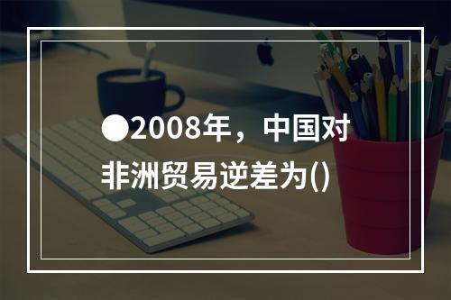 ●2008年，中国对非洲贸易逆差为()