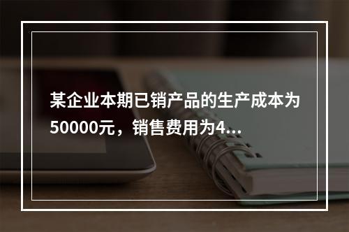 某企业本期已销产品的生产成本为50000元，销售费用为400