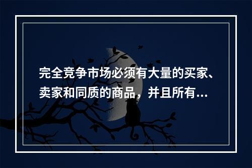 完全竞争市场必须有大量的买家、卖家和同质的商品，并且所有的资