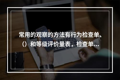 常用的观察的方法有行为检查单、（）和等级评价量表，检查单与评