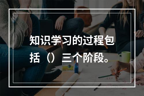 知识学习的过程包括（）三个阶段。