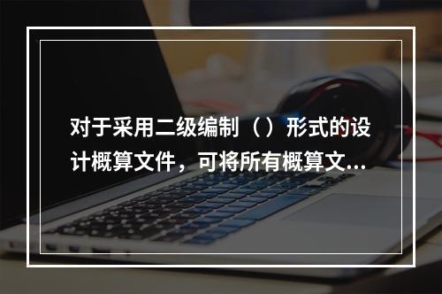 对于采用二级编制（ ）形式的设计概算文件，可将所有概算文件组