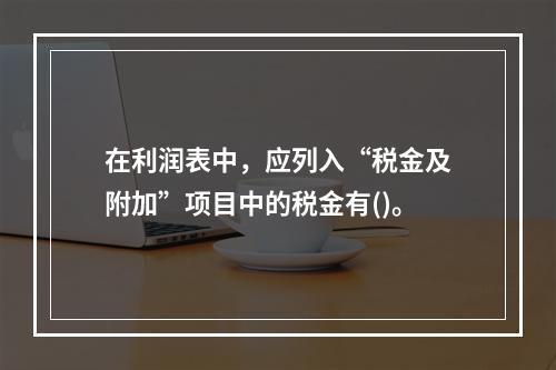 在利润表中，应列入“税金及附加”项目中的税金有()。