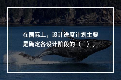 在国际上，设计进度计划主要是确定各设计阶段的（　）。