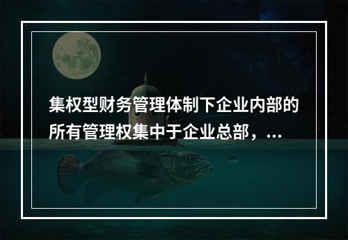 集权型财务管理体制下企业内部的所有管理权集中于企业总部，各所