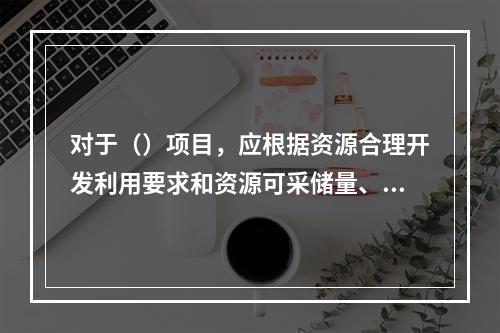 对于（）项目，应根据资源合理开发利用要求和资源可采储量、储存