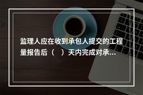 监理人应在收到承包人提交的工程量报告后（　）天内完成对承包人