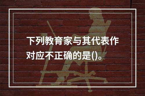 下列教育家与其代表作对应不正确的是()。