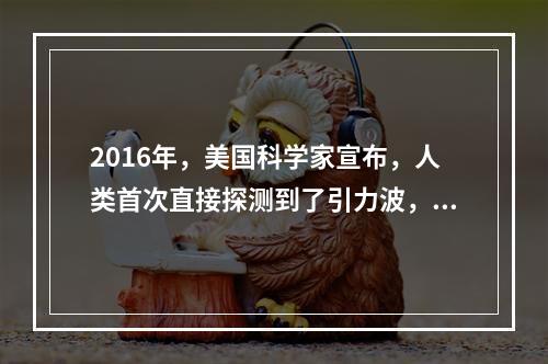 2016年，美国科学家宣布，人类首次直接探测到了引力波，这一