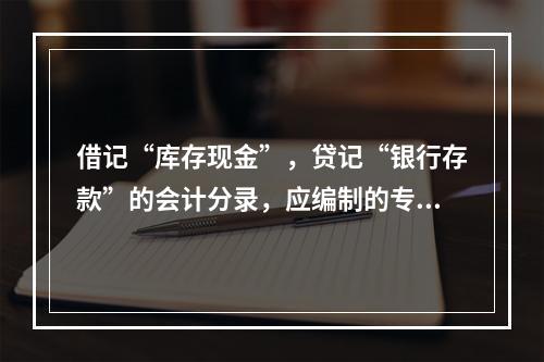 借记“库存现金”，贷记“银行存款”的会计分录，应编制的专用记