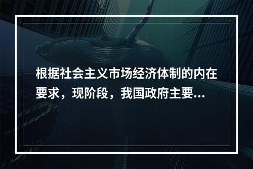 根据社会主义市场经济体制的内在要求，现阶段，我国政府主要的经