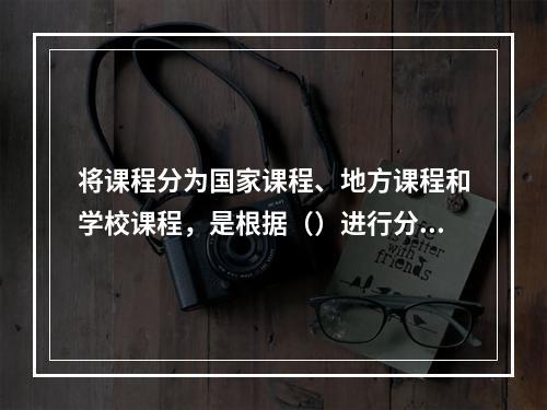 将课程分为国家课程、地方课程和学校课程，是根据（）进行分类的