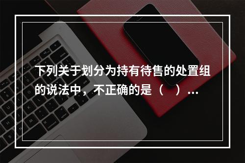 下列关于划分为持有待售的处置组的说法中，不正确的是（ ）。