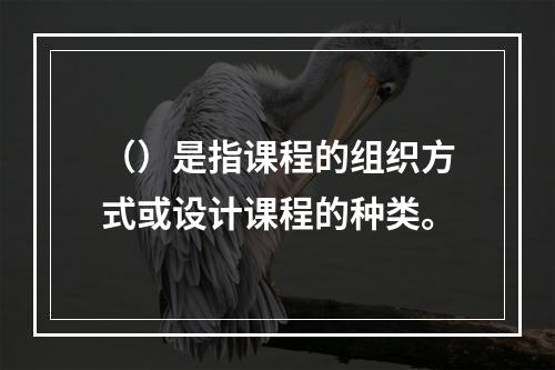 （）是指课程的组织方式或设计课程的种类。