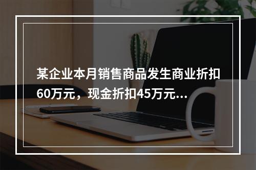 某企业本月销售商品发生商业折扣60万元，现金折扣45万元，销