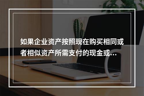 如果企业资产按照现在购买相同或者相似资产所需支付的现金或者现