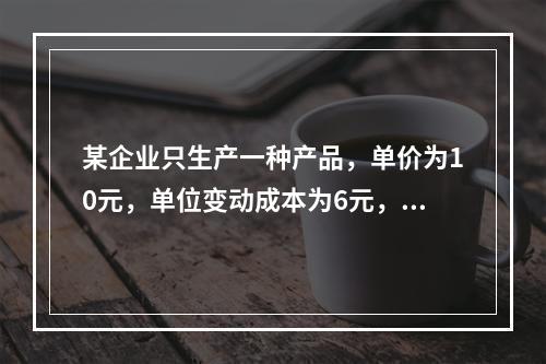 某企业只生产一种产品，单价为10元，单位变动成本为6元，固定