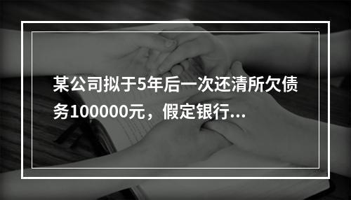 某公司拟于5年后一次还清所欠债务100000元，假定银行利息