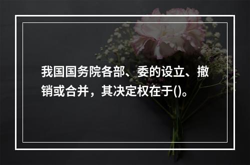 我国国务院各部、委的设立、撤销或合并，其决定权在于()。