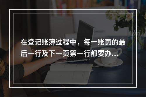 在登记账簿过程中，每一账页的最后一行及下一页第一行都要办理转