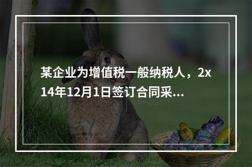 某企业为增值税一般纳税人，2x14年12月1日签订合同采用预