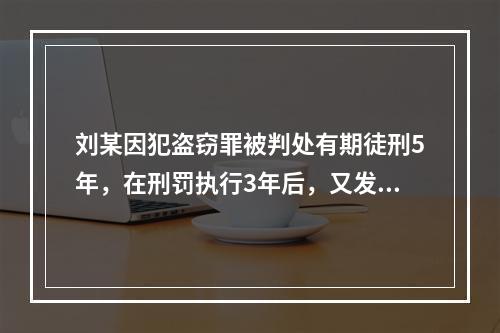 刘某因犯盗窃罪被判处有期徒刑5年，在刑罚执行3年后，又发现判